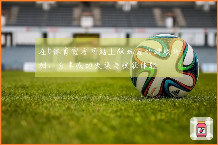 在b体育官方网站上踩坑后的游戏评测，分享我的失误与收获体验
