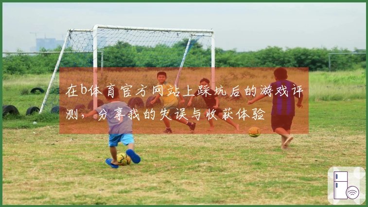 在b体育官方网站上踩坑后的游戏评测，分享我的失误与收获体验