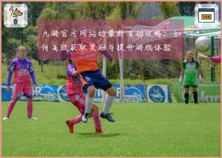 九游官方网站的最新活动攻略：如何高效获取奖励与提升游戏体验