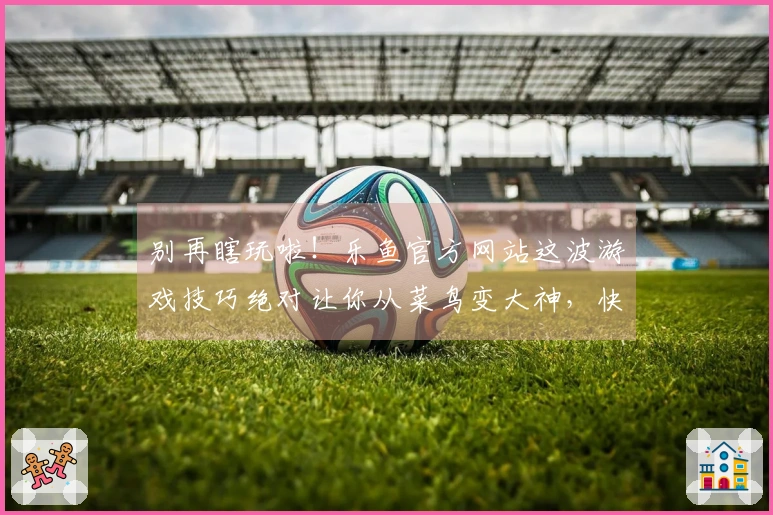 别再瞎玩啦！乐鱼官方网站这波游戏技巧绝对让你从菜鸟变大神，快来瞧瞧！