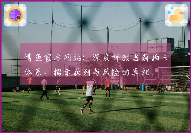 博鱼官方网站：深度评测当前抽卡体系，揭示获利与风险的真相